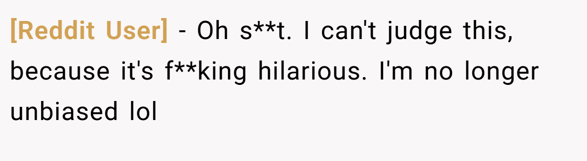 [Reddit User] - Oh s**t. I can't judge this, because it's f**king hilarious. I'm no longer unbiased lol
