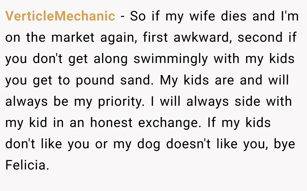 VerticleMechanic - So if my wife dies and I'm on the market again, first awkward, second if you don't get along swimmingly with my kids you get to pound sand. My kids are and will always be my priority. I will always side with my kid in an honest exchange. If my kids don't like you or my dog doesn't like you, bye Felicia.