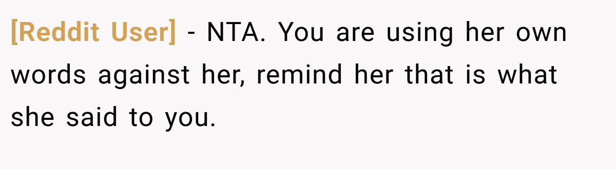 [Reddit User] - NTA. You are using her own words against her, remind her that is what she said to you.