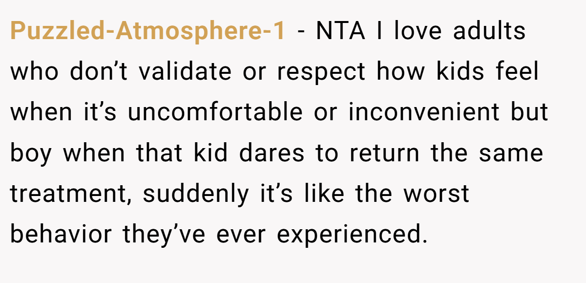 Puzzled-Atmosphere-1 - NTA I love adults who don’t validate or respect how kids feel when it’s uncomfortable or inconvenient but boy when that kid dares to return the same treatment, suddenly it’s like the worst behavior they’ve ever experienced.