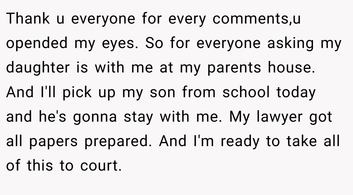 Thank u everyone for every comments,u opended my eyes. So for everyone asking my daughter is with me at my parents house. And I'll pick up my son from school today and he's gonna stay with me. My lawyer got all papers prepared. And I'm ready to take all of this to court.