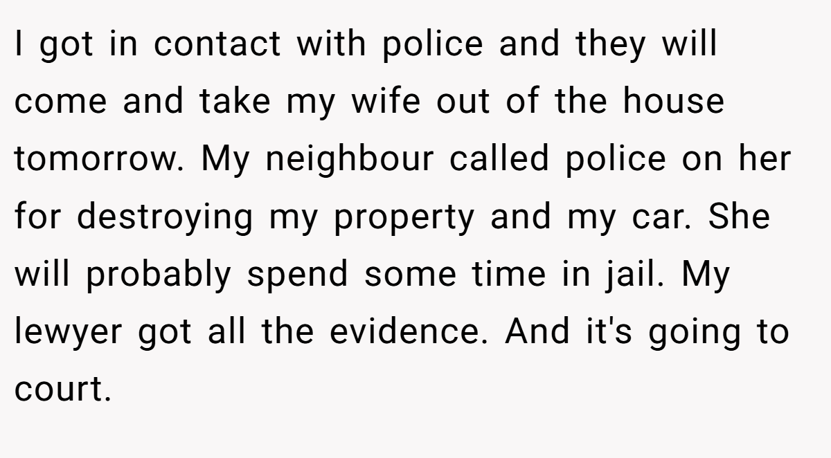 I got in contact with police and they will come and take my wife out of the house tomorrow. My neighbour called police on her for destroying my property and my car. She will probably spend some time in jail. My lewyer got all the evidence. And it's going to court.