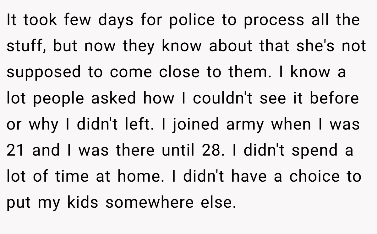 It took few days for police to process all the stuff, but now they know about that she's not supposed to come close to them. I know a lot people asked how I couldn't see it before or why I didn't left. I joined army when I was 21 and I was there until 28. I didn't spend a lot of time at home. I didn't have a choice to put my kids somewhere else.
