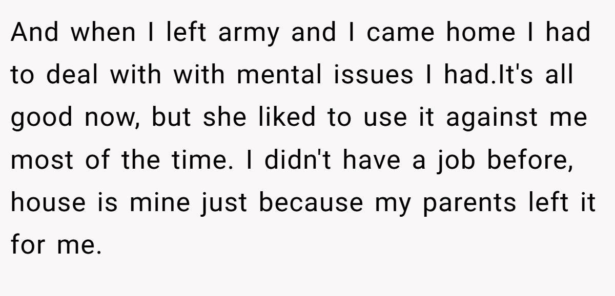 And when I left army and I came home I had to deal with with mental issues I had.It's all good now, but she liked to use it against me most of the time. I didn't have a job before, house is mine just because my parents left it for me.