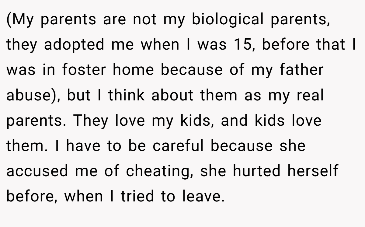 (My parents are not my biological parents, they adopted me when I was 15, before that I was in foster home because of my father abuse), but I think about them as my real parents. They love my kids, and kids love them. I have to be careful because she accused me of cheating, she hurted herself before, when I tried to leave.