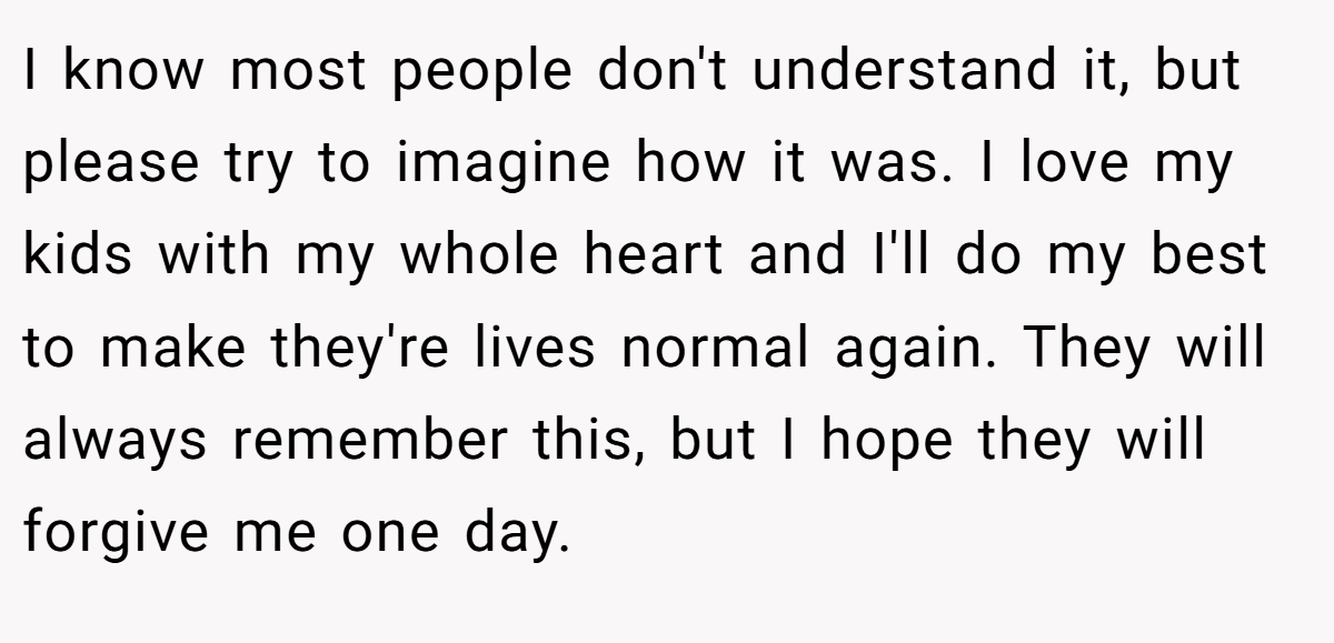 I know most people don't understand it, but please try to imagine how it was. I love my kids with my whole heart and I'll do my best to make they're lives normal again. They will always remember this, but I hope they will forgive me one day.