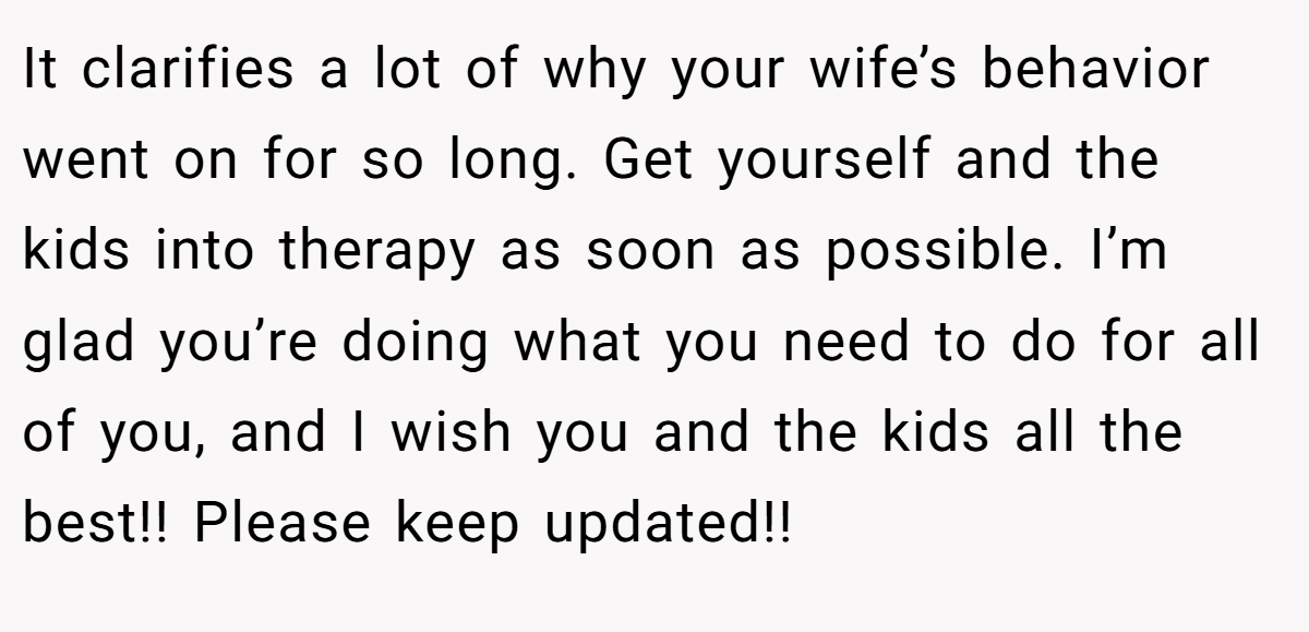 It clarifies a lot of why your wife’s behavior went on for so long. Get yourself and the kids into therapy as soon as possible. I’m glad you’re doing what you need to do for all of you, and I wish you and the kids all the best!! Please keep updated!!