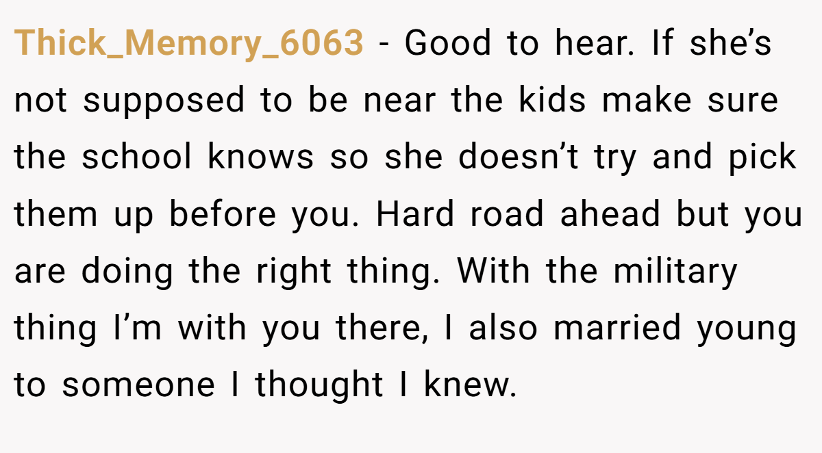 Thick_Memory_6063 − Good to hear. If she’s not supposed to be near the kids make sure the school knows so she doesn’t try and pick them up before you. Hard road ahead but you are doing the right thing. With the military thing I’m with you there, I also married young to someone I thought I knew.