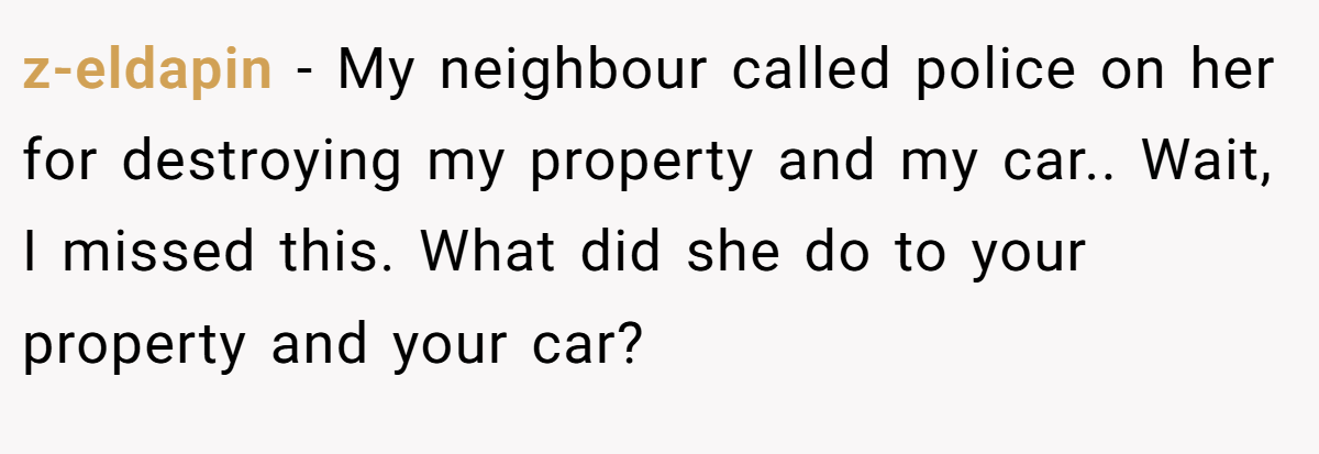 z-eldapin − My neighbour called police on her for destroying my property and my car.. Wait, I missed this. What did she do to your property and your car?