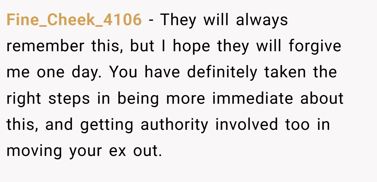 Fine_Cheek_4106 − They will always remember this, but I hope they will forgive me one day. You have definitely taken the right steps in being more immediate about this, and getting authority involved too in moving your ex out.