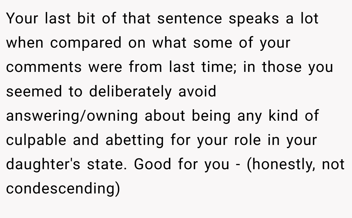 Your last bit of that sentence speaks a lot when compared on what some of your comments were from last time; in those you seemed to deliberately avoid answering/owning about being any kind of culpable and abetting for your role in your daughter's state. Good for you - (honestly, not condescending)
