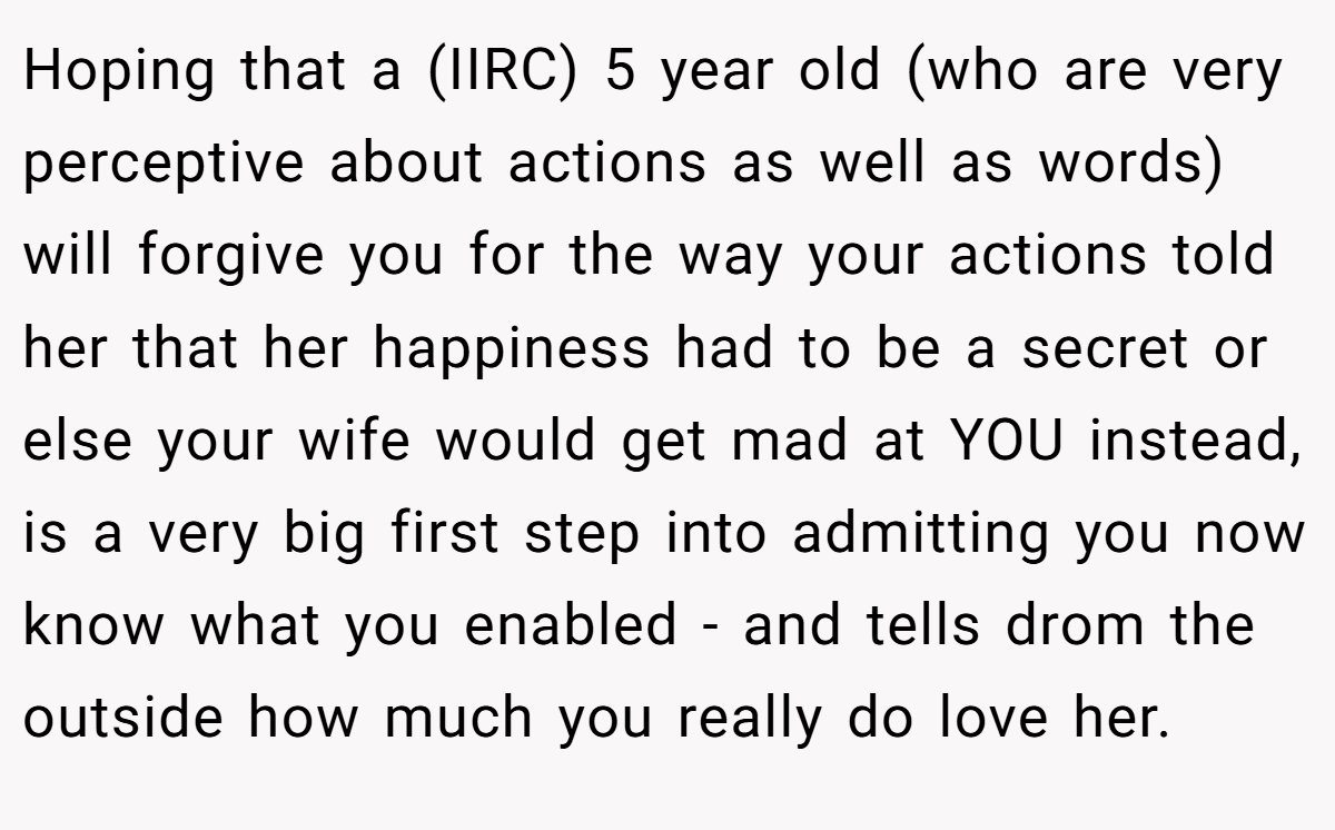 Hoping that a (IIRC) 5 year old (who are very perceptive about actions as well as words) will forgive you for the way your actions told her that her happiness had to be a secret or else your wife would get mad at YOU instead, is a very big first step into admitting you now know what you enabled - and tells drom the outside how much you really do love her.