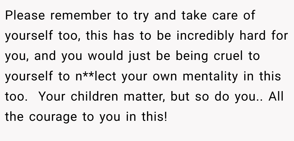 Please remember to try and take care of yourself too, this has to be incredibly hard for you, and you would just be being cruel to yourself to n**lect your own mentality in this too.  Your children matter, but so do you.. All the courage to you in this!