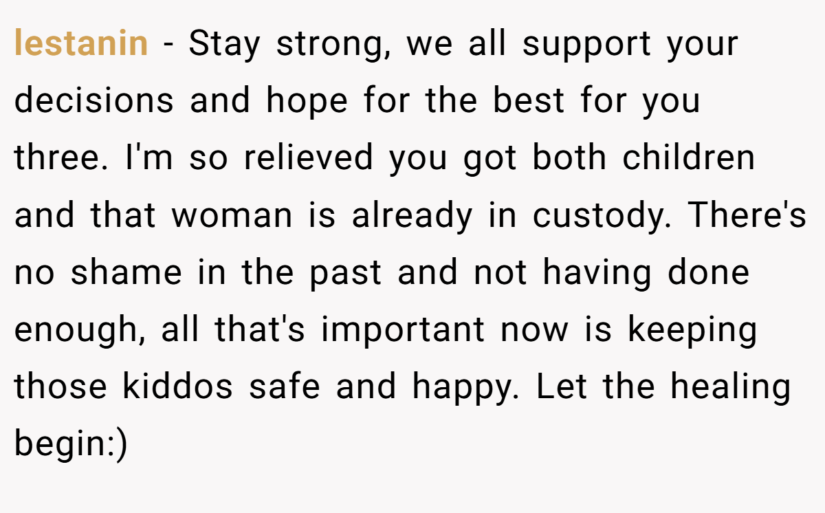 lestanin − Stay strong, we all support your decisions and hope for the best for you three. I'm so relieved you got both children and that woman is already in custody. There's no shame in the past and not having done enough, all that's important now is keeping those kiddos safe and happy. Let the healing begin:)