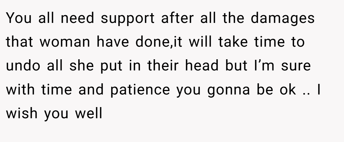 You all need support after all the damages that woman have done,it will take time to undo all she put in their head but I’m sure with time and patience you gonna be ok .. I wish you well