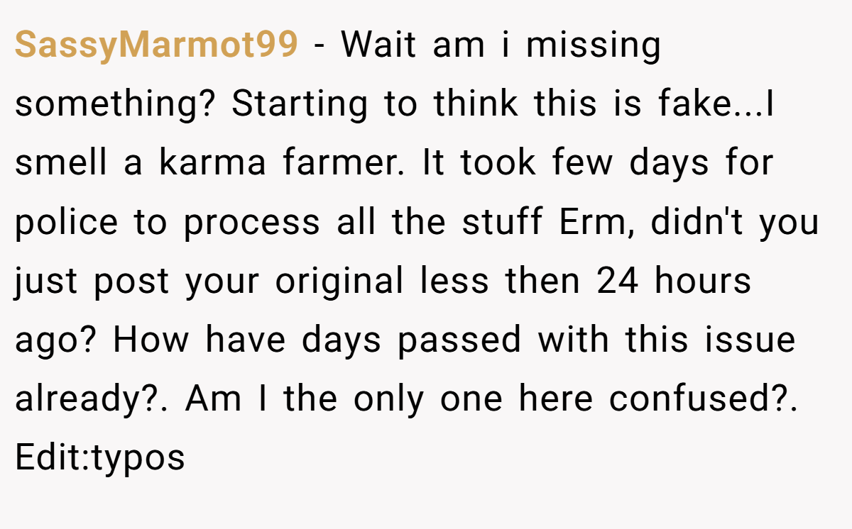 SassyMarmot99 − Wait am i missing something? Starting to think this is fake...I smell a karma farmer. It took few days for police to process all the stuff Erm, didn't you just post your original less then 24 hours ago? How have days passed with this issue already?. Am I the only one here confused?. Edit:typos