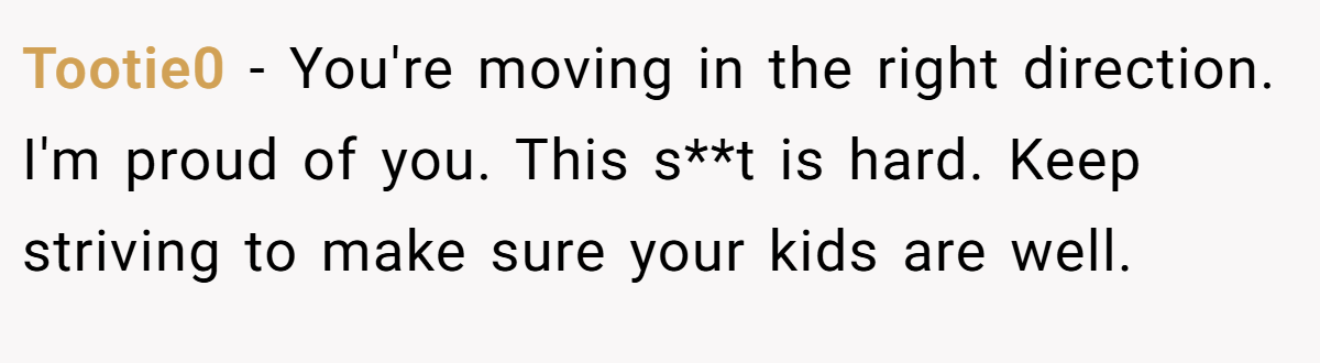 Tootie0 − You're moving in the right direction. I'm proud of you. This s**t is hard. Keep striving to make sure your kids are well.