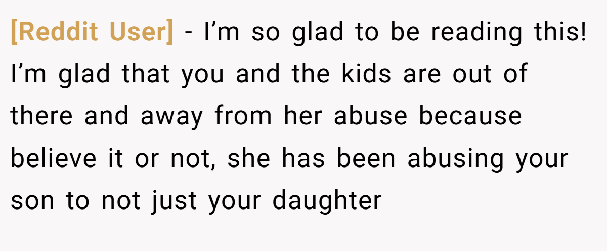 [Reddit User] − I’m so glad to be reading this! I’m glad that you and the kids are out of there and away from her abuse because believe it or not, she has been abusing your son to not just your daughter