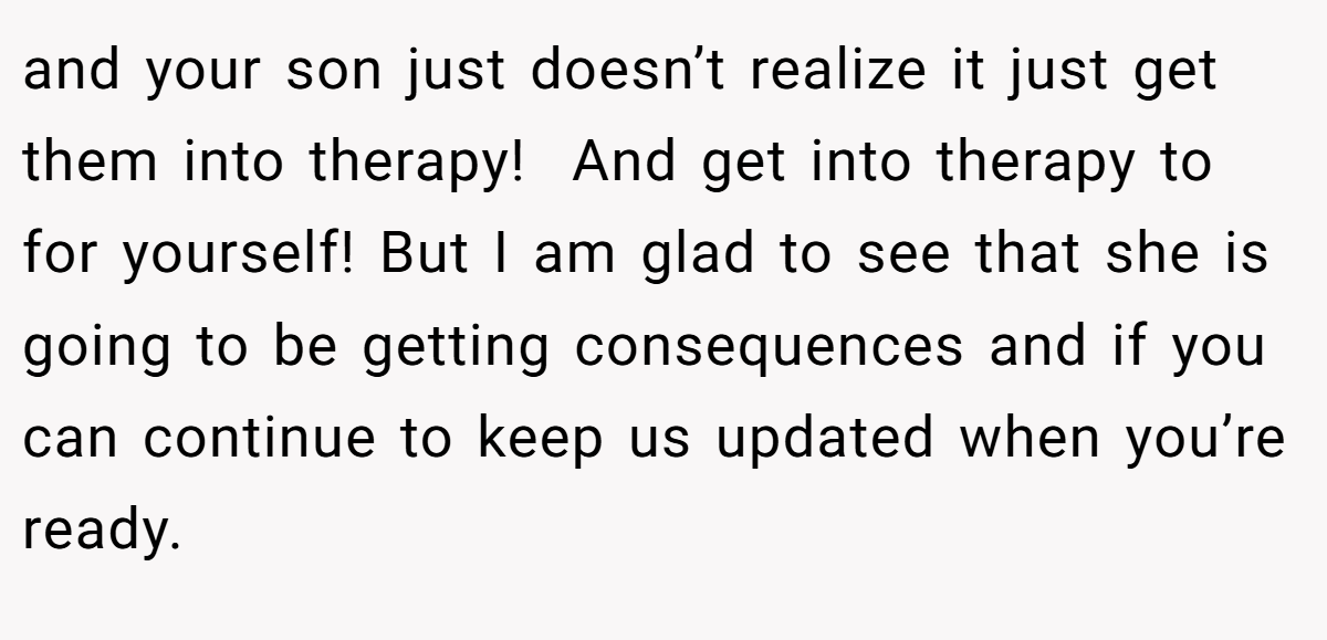 and your son just doesn’t realize it just get them into therapy!  And get into therapy to for yourself! But I am glad to see that she is going to be getting consequences and if you can continue to keep us updated when you’re ready.