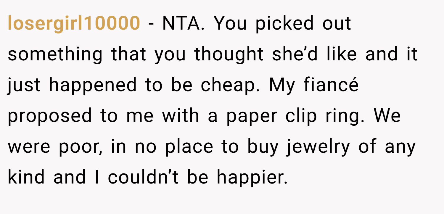 losergirl10000 − NTA. You picked out something that you thought she’d like and it just happened to be cheap. My fiancé proposed to me with a paper clip ring. We were poor, in no place to buy jewelry of any kind and I couldn’t be happier.