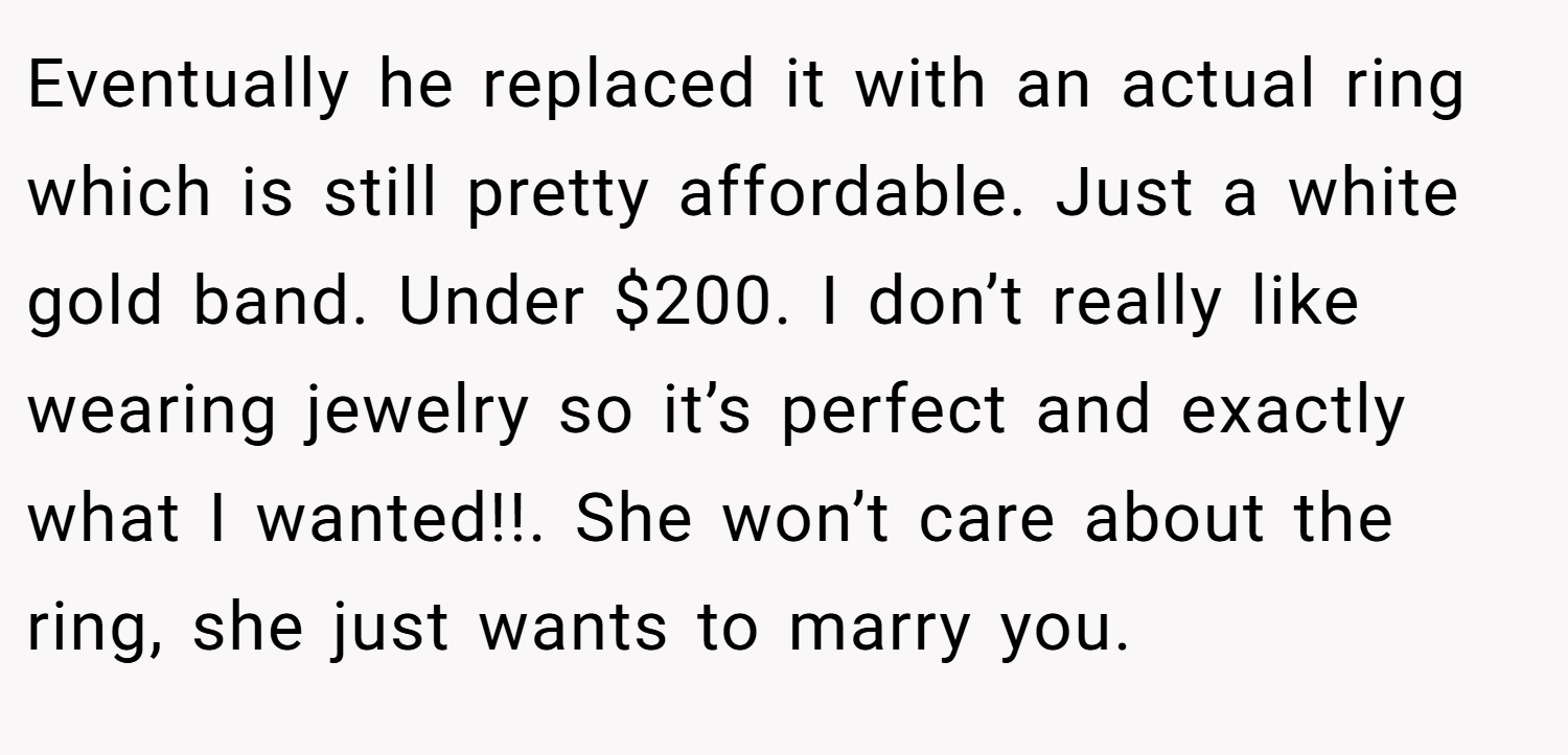Eventually he replaced it with an actual ring which is still pretty affordable. Just a white gold band. Under $200. I don’t really like wearing jewelry so it’s perfect and exactly what I wanted!!. She won’t care about the ring, she just wants to marry you.