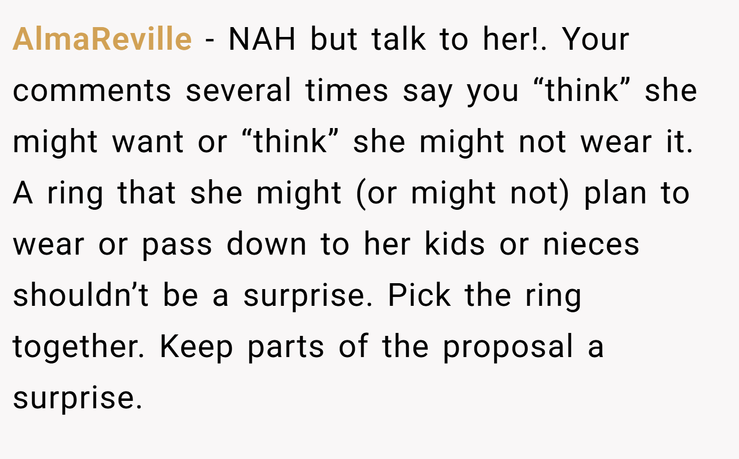 AlmaReville − NAH but talk to her!. Your comments several times say you “think” she might want or “think” she might not wear it. A ring that she might (or might not) plan to wear or pass down to her kids or nieces shouldn’t be a surprise. Pick the ring together. Keep parts of the proposal a surprise.