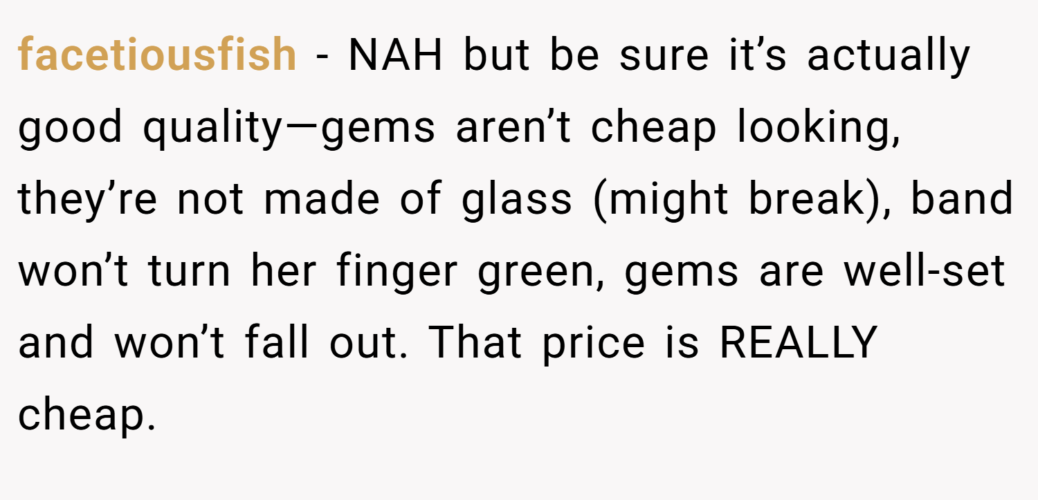 facetiousfish − NAH but be sure it’s actually good quality—gems aren’t cheap looking, they’re not made of glass (might break), band won’t turn her finger green, gems are well-set and won’t fall out. That price is REALLY cheap.