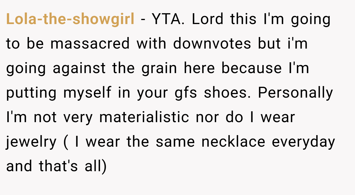 Lola-the-showgirl − YTA. Lord this I'm going to be massacred with downvotes but i'm going against the grain here because I'm putting myself in your gfs shoes. Personally I'm not very materialistic nor do I wear jewelry ( I wear the same necklace everyday and that's all)