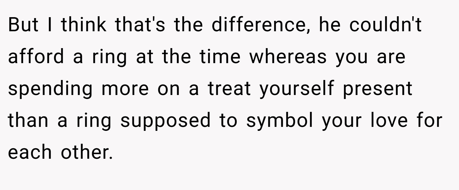 But I think that's the difference, he couldn't afford a ring at the time whereas you are spending more on a treat yourself present than a ring supposed to symbol your love for each other.