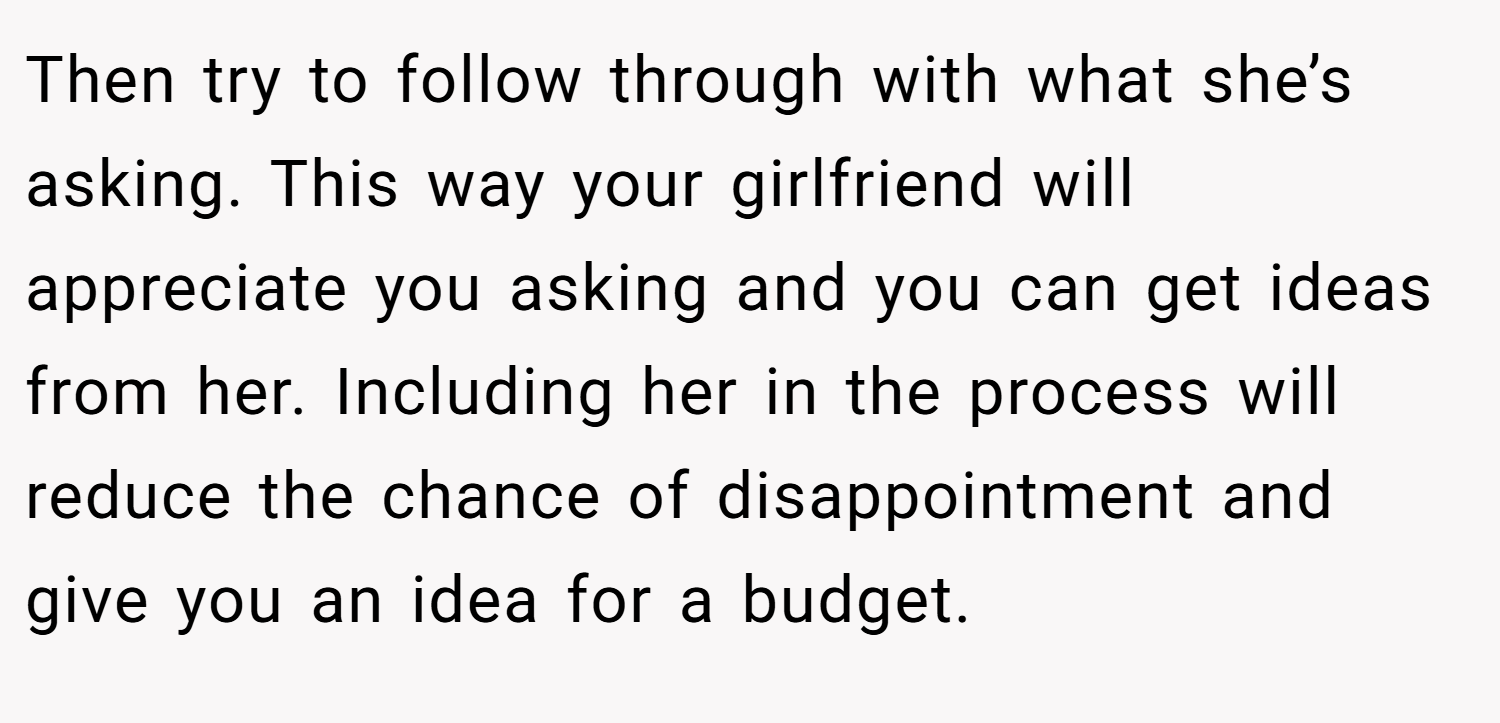 Then try to follow through with what she’s asking. This way your girlfriend will appreciate you asking and you can get ideas from her. Including her in the process will reduce the chance of disappointment and give you an idea for a budget.