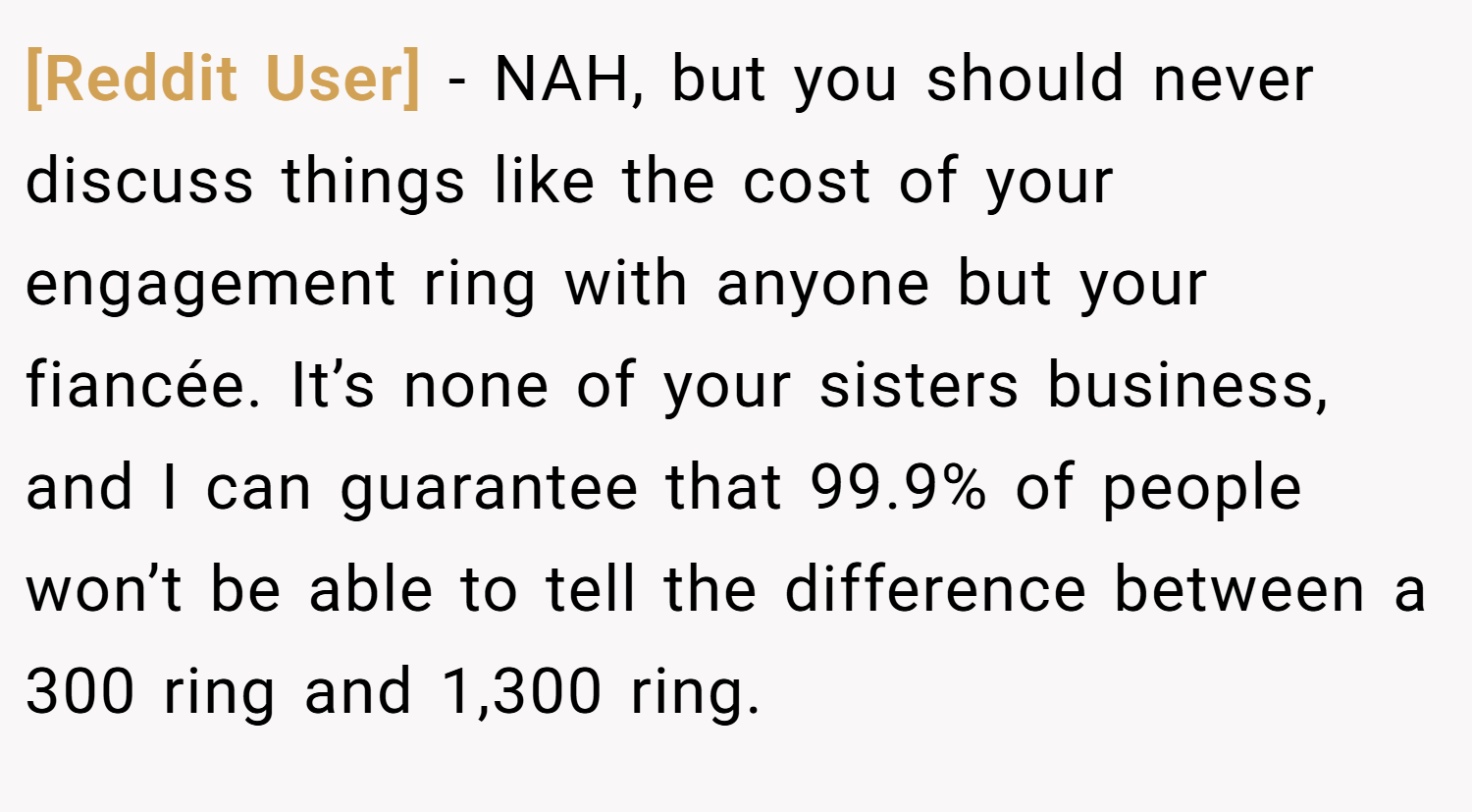[Reddit User] − NAH, but you should never discuss things like the cost of your engagement ring with anyone but your fiancée. It’s none of your sisters business, and I can guarantee that 99.9% of people won’t be able to tell the difference between a 300 ring and 1,300 ring.