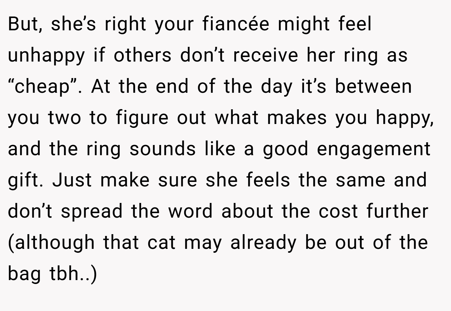 But, she’s right your fiancée might feel unhappy if others don’t receive her ring as “cheap”. At the end of the day it’s between you two to figure out what makes you happy, and the ring sounds like a good engagement gift. Just make sure she feels the same and don’t spread the word about the cost further (although that cat may already be out of the bag tbh..)