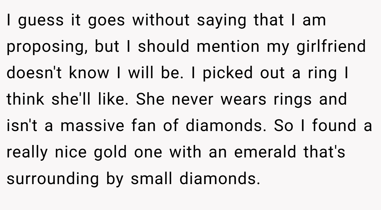 I guess it goes without saying that I am proposing, but I should mention my girlfriend doesn't know I will be. I picked out a ring I think she'll like. She never wears rings and isn't a massive fan of diamonds. So I found a really nice gold one with an emerald that's surrounding by small diamonds.