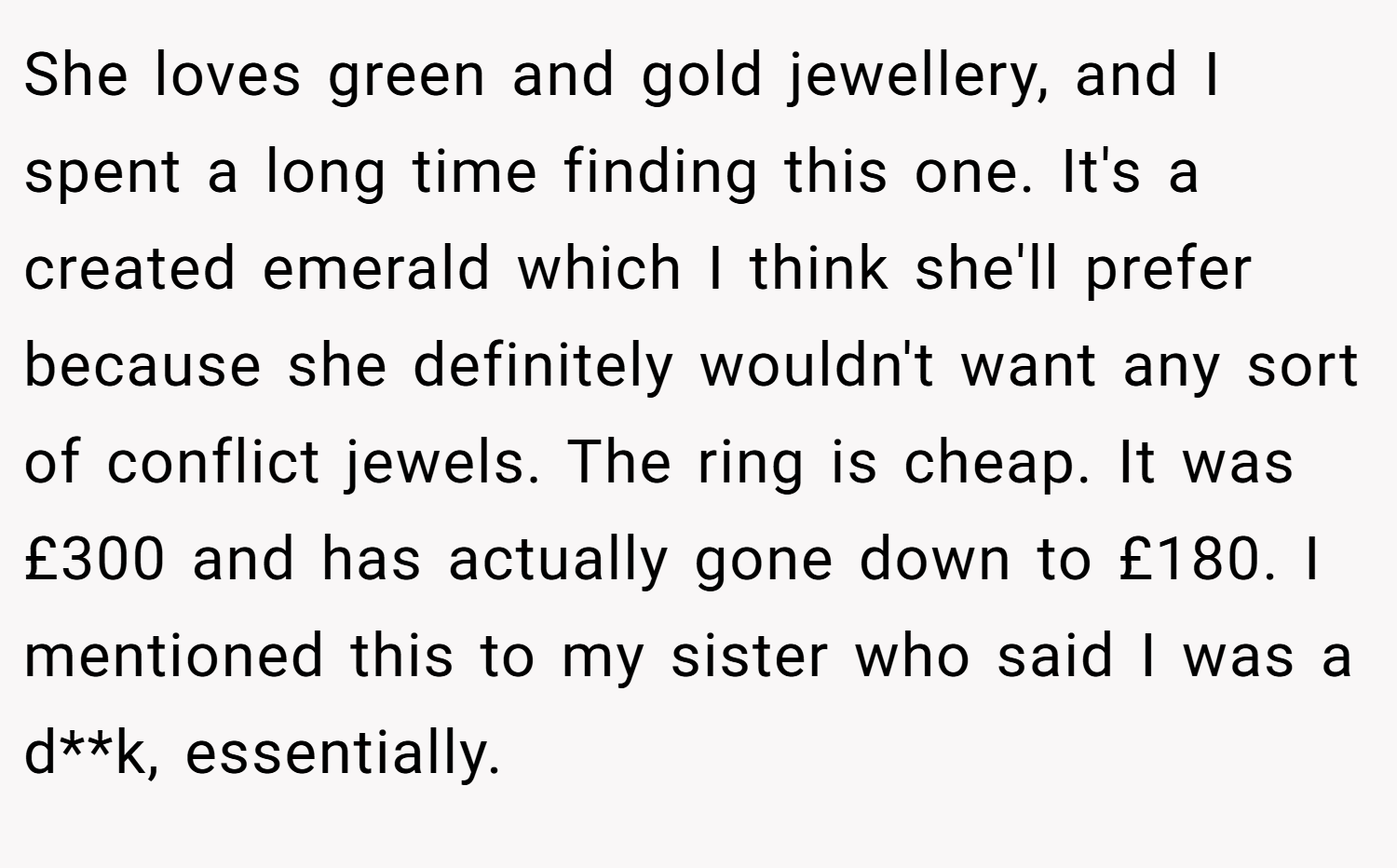 She loves green and gold jewellery, and I spent a long time finding this one. It's a created emerald which I think she'll prefer because she definitely wouldn't want any sort of conflict jewels. The ring is cheap. It was £300 and has actually gone down to £180. I mentioned this to my sister who said I was a d**k, essentially.