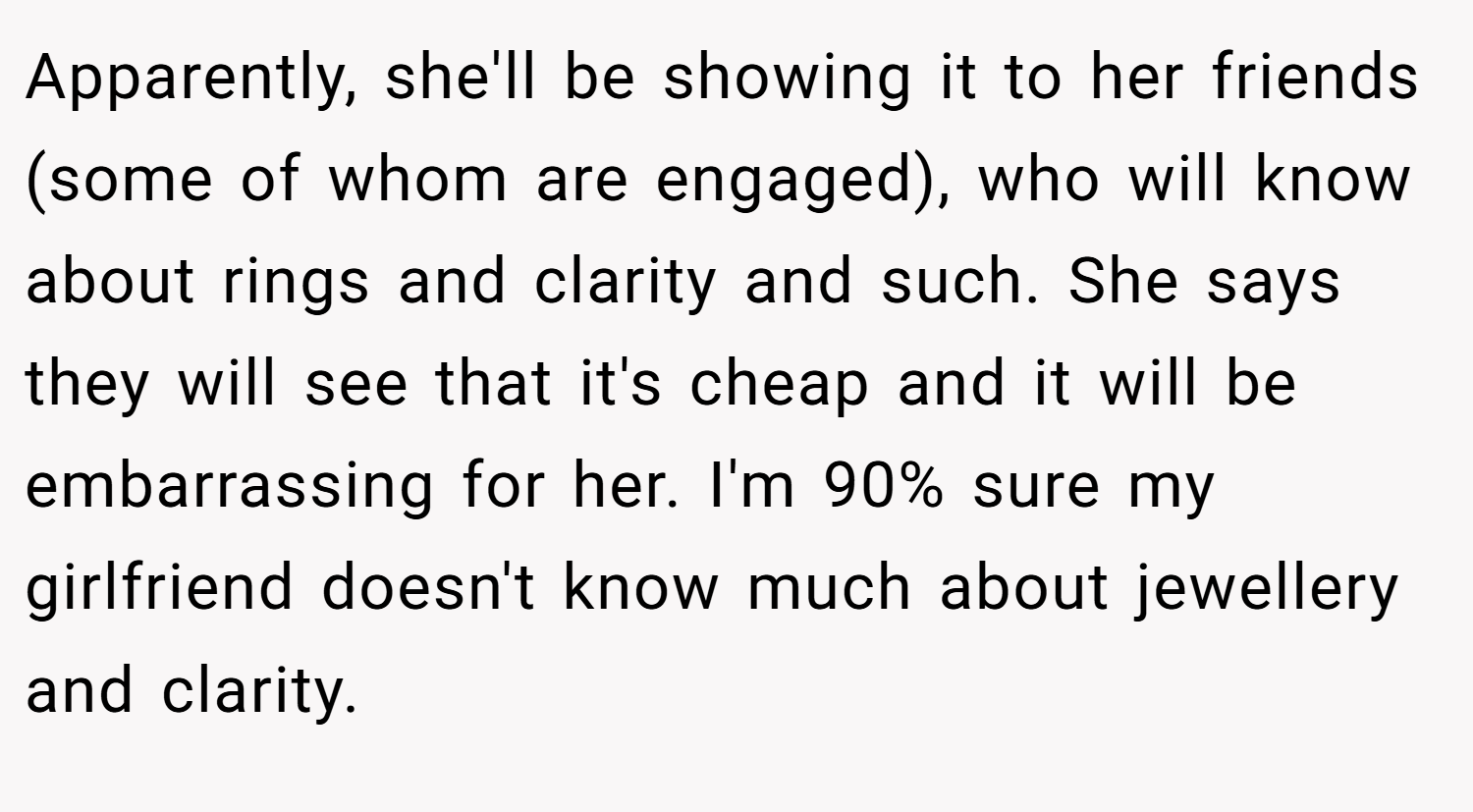 Apparently, she'll be showing it to her friends (some of whom are engaged), who will know about rings and clarity and such. She says they will see that it's cheap and it will be embarrassing for her. I'm 90% sure my girlfriend doesn't know much about jewellery and clarity.