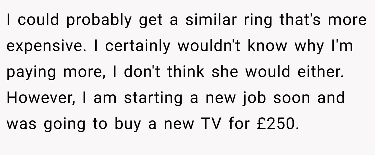 I could probably get a similar ring that's more expensive. I certainly wouldn't know why I'm paying more, I don't think she would either. However, I am starting a new job soon and was going to buy a new TV for £250.