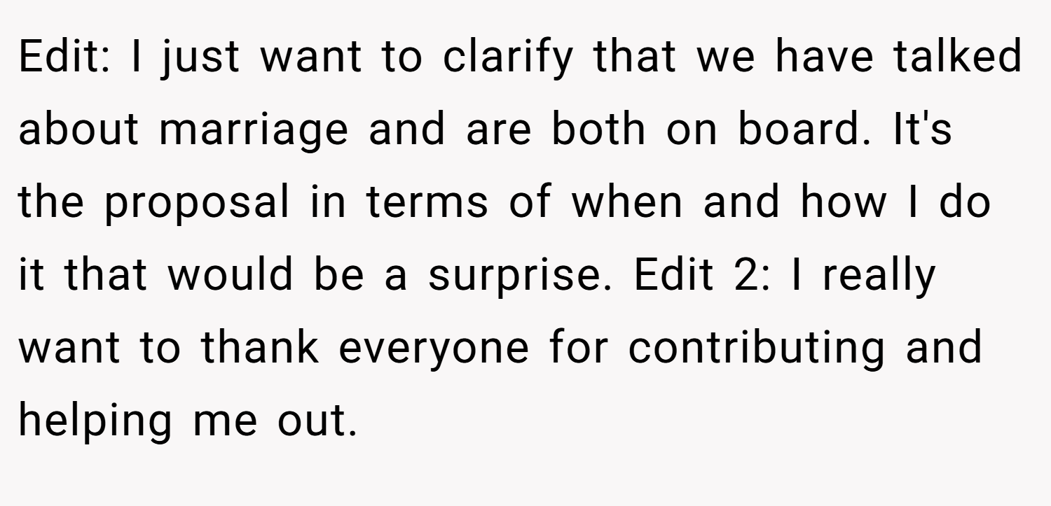 Edit: I just want to clarify that we have talked about marriage and are both on board. It's the proposal in terms of when and how I do it that would be a surprise. Edit 2: I really want to thank everyone for contributing and helping me out.