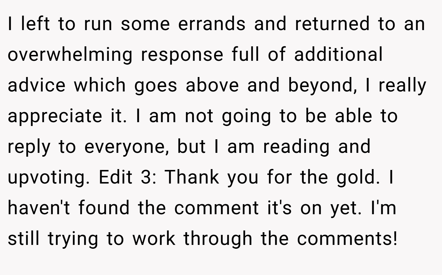I left to run some errands and returned to an overwhelming response full of additional advice which goes above and beyond, I really appreciate it. I am not going to be able to reply to everyone, but I am reading and upvoting. Edit 3: Thank you for the gold. I haven't found the comment it's on yet. I'm still trying to work through the comments!