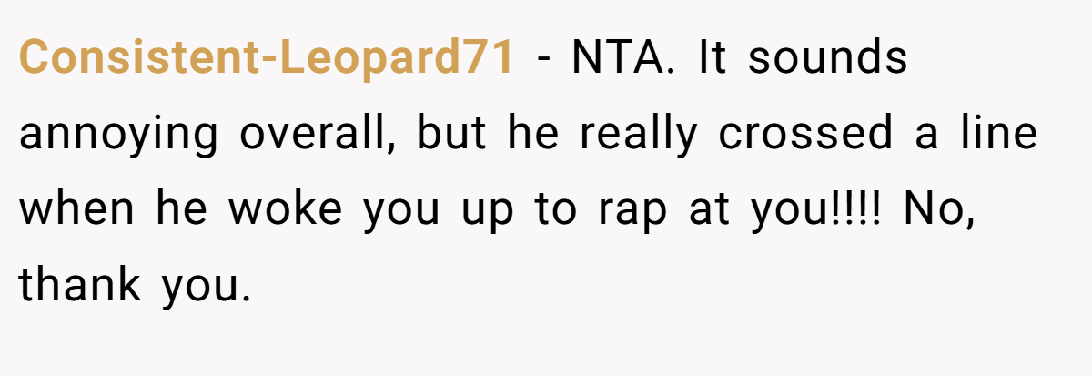 Consistent-Leopard71 − NTA. It sounds annoying overall, but he really crossed a line when he woke you up to rap at you!!!! No, thank you.