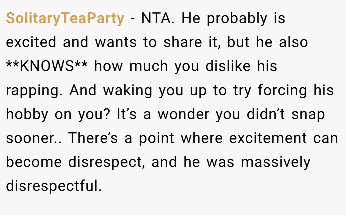 SolitaryTeaParty − NTA. He probably is excited and wants to share it, but he also **KNOWS** how much you dislike his rapping. And waking you up to try forcing his hobby on you? It’s a wonder you didn’t snap sooner.. There’s a point where excitement can become disrespect, and he was massively disrespectful.