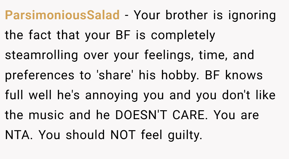ParsimoniousSalad − Your brother is ignoring the fact that your BF is completely steamrolling over your feelings, time, and preferences to 'share' his hobby. BF knows full well he's annoying you and you don't like the music and he DOESN'T CARE. You are NTA. You should NOT feel guilty.