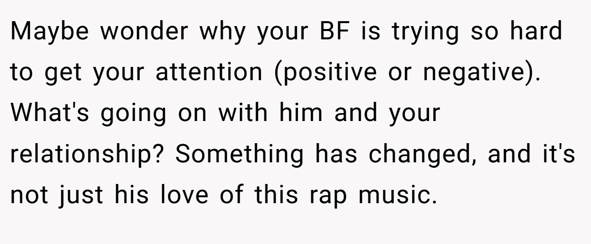 Maybe wonder why your BF is trying so hard to get your attention (positive or negative). What's going on with him and your relationship? Something has changed, and it's not just his love of this rap music.