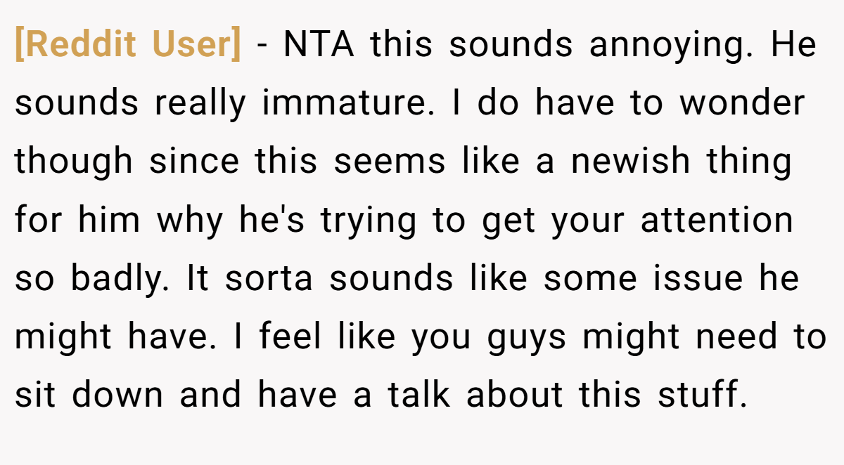[Reddit User] − NTA this sounds annoying. He sounds really immature. I do have to wonder though since this seems like a newish thing for him why he's trying to get your attention so badly. It sorta sounds like some issue he might have. I feel like you guys might need to sit down and have a talk about this stuff.