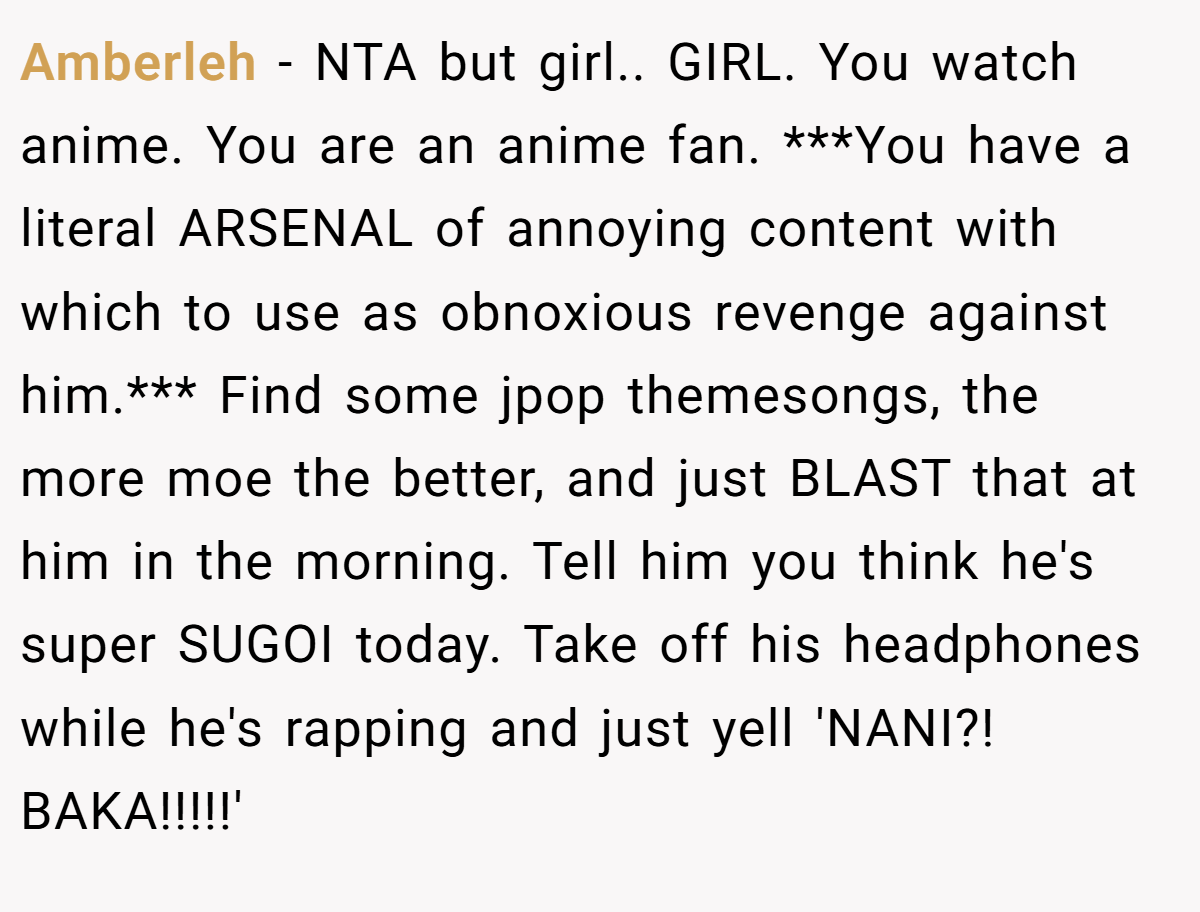 Amberleh − NTA but girl.. GIRL. You watch anime. You are an anime fan. ***You have a literal ARSENAL of annoying content with which to use as obnoxious revenge against him.*** Find some jpop themesongs, the more moe the better, and just BLAST that at him in the morning. Tell him you think he's super SUGOI today. Take off his headphones while he's rapping and just yell 'NANI?! BAKA!!!!!'