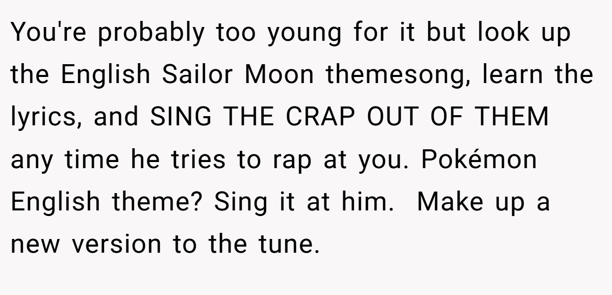 You're probably too young for it but look up the English Sailor Moon themesong, learn the lyrics, and SING THE CRAP OUT OF THEM any time he tries to rap at you. Pokémon English theme? Sing it at him.  Make up a new version to the tune.
