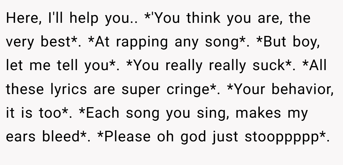 Here, I'll help you.. *'You think you are, the very best*. *At rapping any song*. *But boy, let me tell you*. *You really really suck*. *All these lyrics are super cringe*. *Your behavior, it is too*. *Each song you sing, makes my ears bleed*. *Please oh god just stooppppp*.