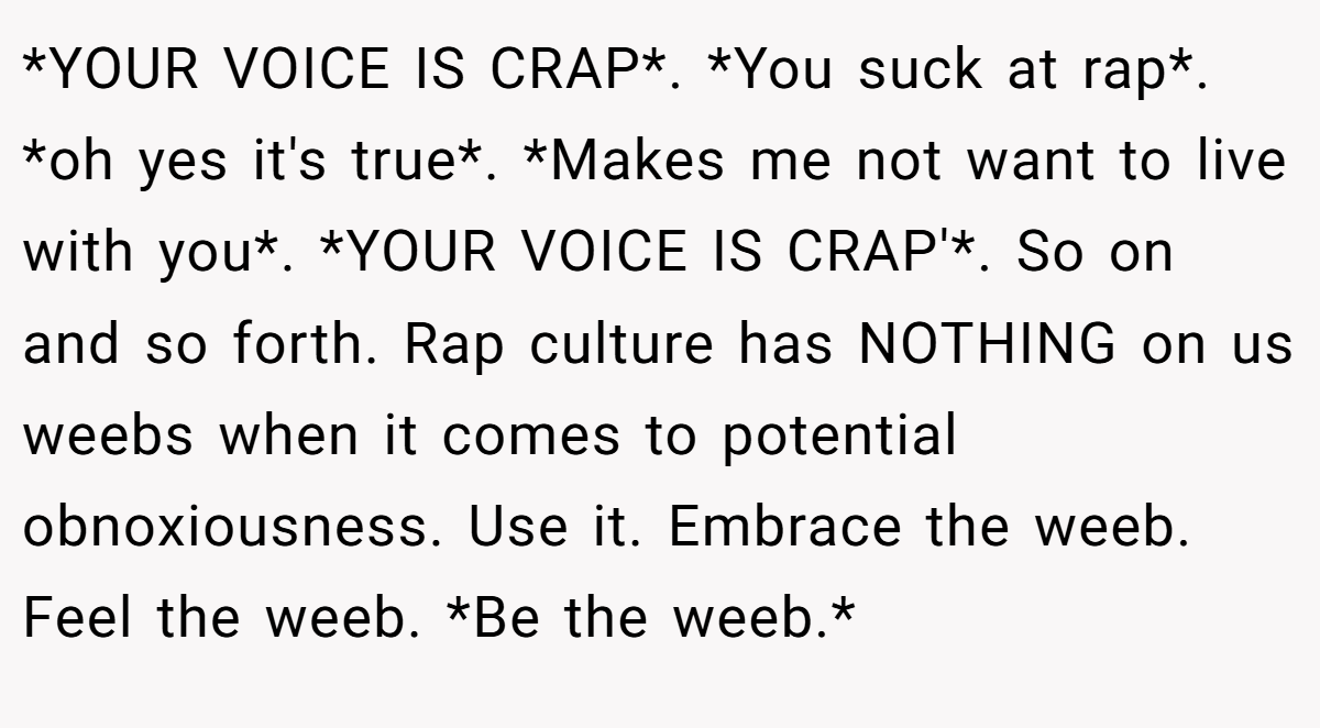 *YOUR VOICE IS CRAP*. *You suck at rap*. *oh yes it's true*. *Makes me not want to live with you*. *YOUR VOICE IS CRAP'*. So on and so forth. Rap culture has NOTHING on us weebs when it comes to potential obnoxiousness. Use it. Embrace the weeb. Feel the weeb. *Be the weeb.*