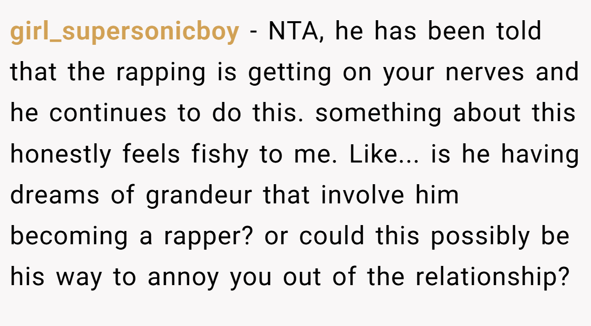 girl_supersonicboy − NTA, he has been told that the rapping is getting on your nerves and he continues to do this. something about this honestly feels fishy to me. Like... is he having dreams of grandeur that involve him becoming a rapper? or could this possibly be his way to annoy you out of the relationship?