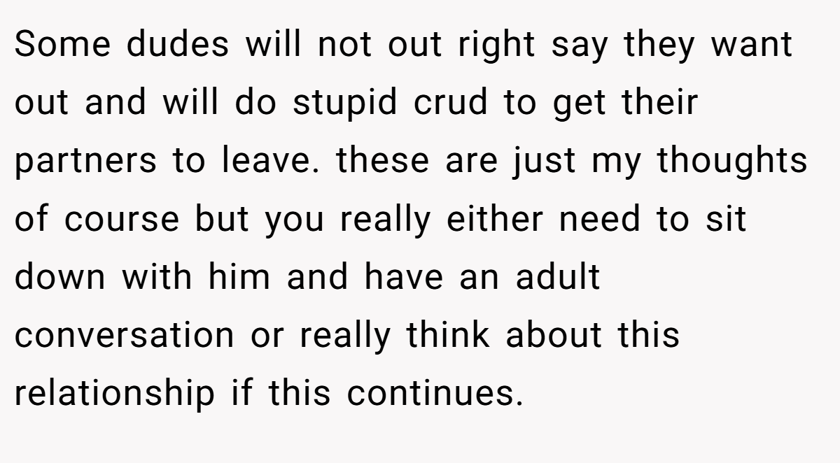 Some dudes will not out right say they want out and will do stupid crud to get their partners to leave. these are just my thoughts of course but you really either need to sit down with him and have an adult conversation or really think about this relationship if this continues.