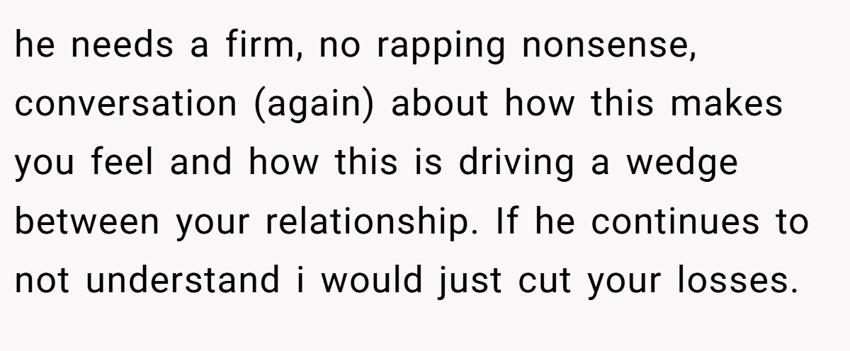 he needs a firm, no rapping nonsense, conversation (again) about how this makes you feel and how this is driving a wedge between your relationship. If he continues to not understand i would just cut your losses.
